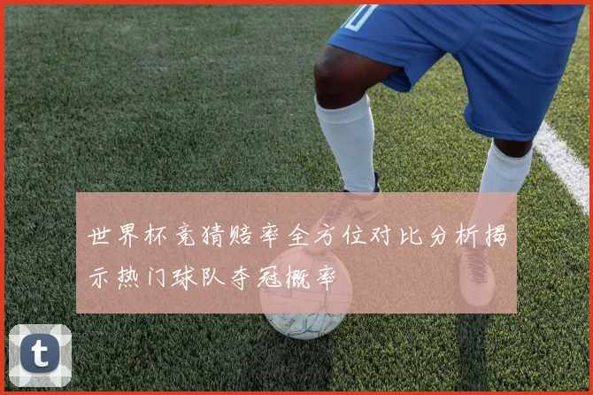世界杯竞猜赔率全方位对比分析揭示热门球队夺冠概率