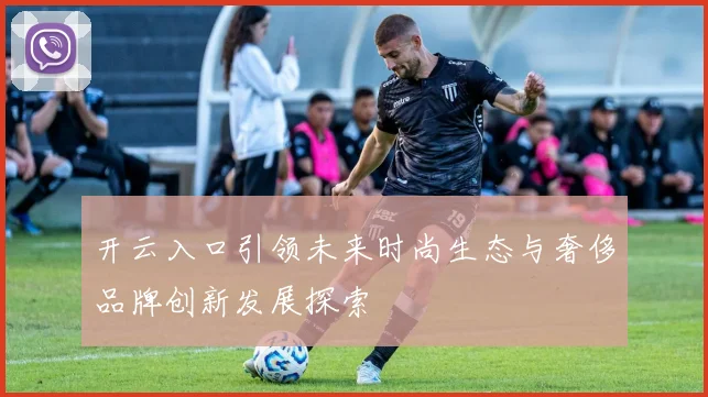 开云入口引领未来时尚生态与奢侈品牌创新发展探索