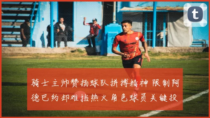骑士主帅赞扬球队拼搏精神 限制阿德巴约却难挡热火角色球员关键投篮