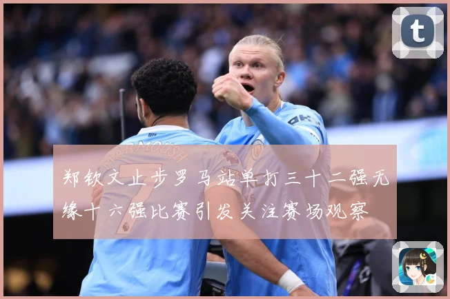 郑钦文止步罗马站单打三十二强无缘十六强比赛引发关注赛场观察