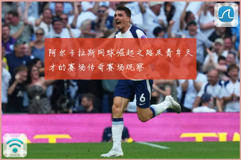 阿尔卡拉斯网球崛起之路及青年天才的赛场传奇赛场观察