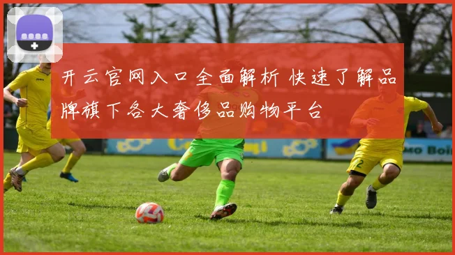 开云官网入口全面解析 快速了解品牌旗下各大奢侈品购物平台