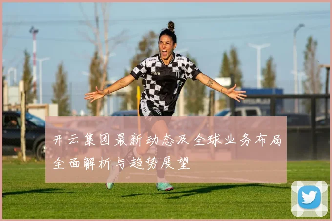 开云集团最新动态及全球业务布局全面解析与趋势展望