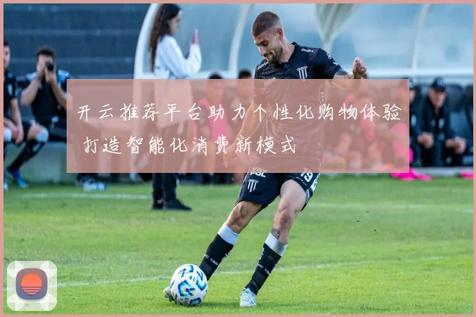 开云推荐平台助力个性化购物体验 打造智能化消费新模式