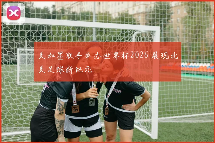美加墨联手举办世界杯2026 展现北美足球新纪元