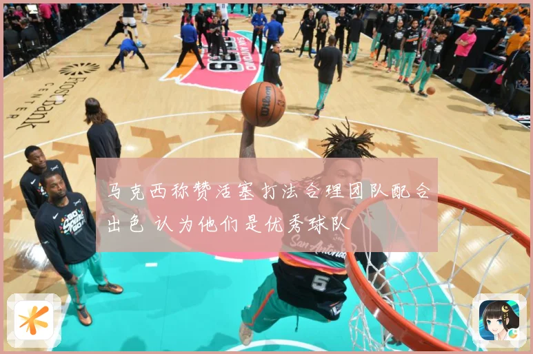 马克西称赞活塞打法合理团队配合出色 认为他们是优秀球队