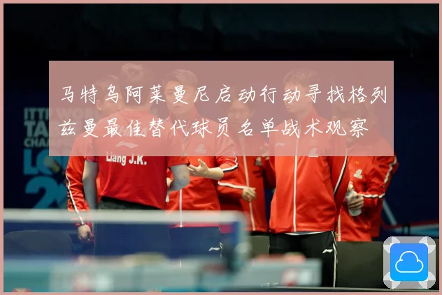 马特乌阿莱曼尼启动行动寻找格列兹曼最佳替代球员名单战术观察