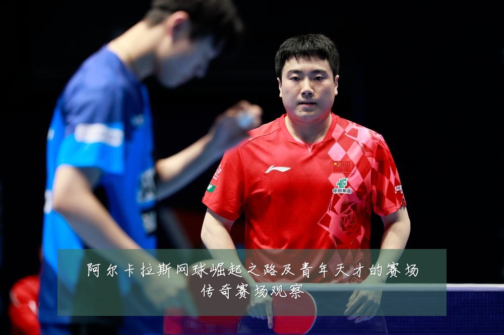 阿尔卡拉斯网球崛起之路及青年天才的赛场传奇赛场观察
